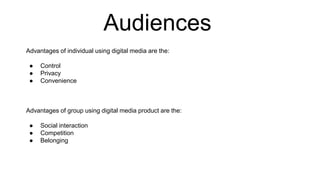 Audiences
Advantages of individual using digital media are the:
● Control
● Privacy
● Convenience
Advantages of group using digital media product are the:
● Social interaction
● Competition
● Belonging
 