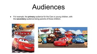 Audiences
● For example, the primary audience for the Cars is young children, with
the secondary audience being parents of those children.
 