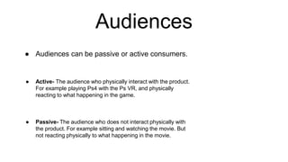 Audiences
● Audiences can be passive or active consumers.
● Active- The audience who physically interact with the product.
For example playing Ps4 with the Ps VR, and physically
reacting to what happening in the game.
● Passive- The audience who does not interact physically with
the product. For example sitting and watching the movie. But
not reacting physically to what happening in the movie.
 