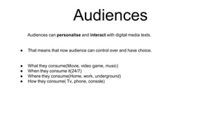 Audiences
Audiences can personalise and interact with digital media texts.
● That means that now audience can control over and have choice.
● What they consume(Movie, video game, music)
● When they consume it(24/7)
● Where they consume(Home, work, underground)
● How they consume( Tv, phone, console)
 