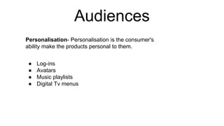 Audiences
Personalisation- Personalisation is the consumer's
ability make the products personal to them.
● Log-ins
● Avatars
● Music playlists
● Digital Tv menus
 