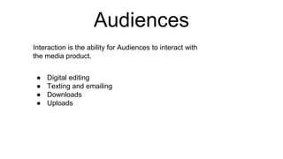 Audiences
Interaction is the ability for Audiences to interact with
the media product.
● Digital editing
● Texting and emailing
● Downloads
● Uploads
 
