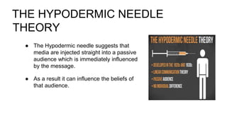 THE HYPODERMIC NEEDLE
THEORY
● The Hypodermic needle suggests that
media are injected straight into a passive
audience which is immediately influenced
by the message.
● As a result it can influence the beliefs of
that audience.
 