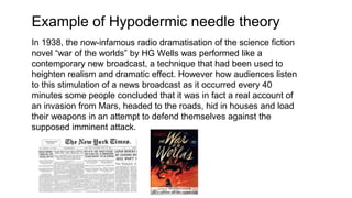 Example of Hypodermic needle theory
In 1938, the now-infamous radio dramatisation of the science fiction
novel “war of the worlds” by HG Wells was performed like a
contemporary new broadcast, a technique that had been used to
heighten realism and dramatic effect. However how audiences listen
to this stimulation of a news broadcast as it occurred every 40
minutes some people concluded that it was in fact a real account of
an invasion from Mars, headed to the roads, hid in houses and load
their weapons in an attempt to defend themselves against the
supposed imminent attack.
 