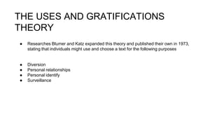 THE USES AND GRATIFICATIONS
THEORY
● Researches Blumer and Katz expanded this theory and published their own in 1973,
stating that individuals might use and choose a text for the following purposes
● Diversion
● Personal relationships
● Personal identify
● Surveillance
 