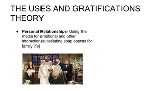 THE USES AND GRATIFICATIONS
THEORY
● Personal Relationships- Using the
media for emotional and other
interaction(substituting soap operas for
family life)
 