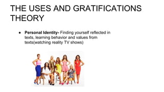 THE USES AND GRATIFICATIONS
THEORY
● Personal Identity- Finding yourself reflected in
texts, learning behavior and values from
texts(watching reality TV shows)
 