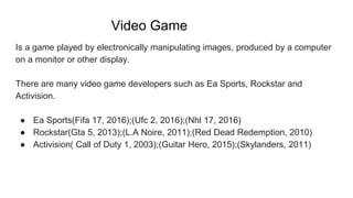 Video Game
Is a game played by electronically manipulating images, produced by a computer
on a monitor or other display.
There are many video game developers such as Ea Sports, Rockstar and
Activision.
● Ea Sports(Fifa 17, 2016);(Ufc 2, 2016);(Nhl 17, 2016)
● Rockstar(Gta 5, 2013);(L.A Noire, 2011);(Red Dead Redemption, 2010)
● Activision( Call of Duty 1, 2003);(Guitar Hero, 2015);(Skylanders, 2011)
 