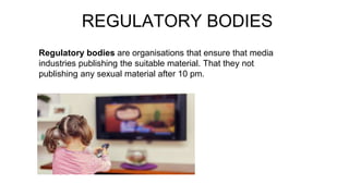 REGULATORY BODIES
Regulatory bodies are organisations that ensure that media
industries publishing the suitable material. That they not
publishing any sexual material after 10 pm.
 