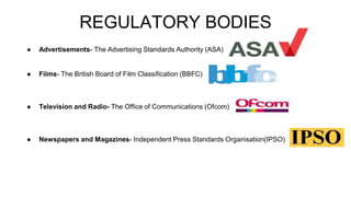 REGULATORY BODIES
● Advertisements- The Advertising Standards Authority (ASA)
● Films- The British Board of Film Classification (BBFC)
● Television and Radio- The Office of Communications (Ofcom)
● Newspapers and Magazines- Independent Press Standards Organisation(IPSO)
 