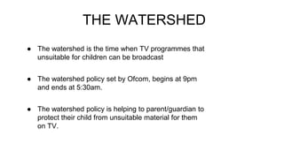 THE WATERSHED
● The watershed is the time when TV programmes that
unsuitable for children can be broadcast
● The watershed policy set by Ofcom, begins at 9pm
and ends at 5:30am.
● The watershed policy is helping to parent/guardian to
protect their child from unsuitable material for them
on TV.
 