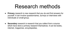 Research methods
● Primary research is new research that you do and find answers for
yourself. It can involve questionnaires, surveys or interviews with
individuals or small group.
● Secondary research is research that you collect from a source
which have done a primary research themselves. It can be books,
internet, magazines, encyclopedias.
 