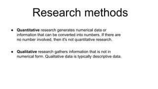 Research methods
● Quantitative research generates numerical data or
information that can be converted into numbers. If there are
no number involved, then it's not quantitative research.
● Qualitative research gathers information that is not in
numerical form. Qualitative data is typically descriptive data.
 