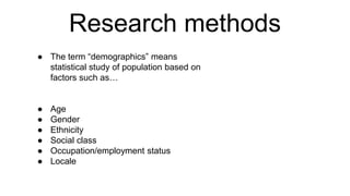Research methods
● The term “demographics” means
statistical study of population based on
factors such as…
● Age
● Gender
● Ethnicity
● Social class
● Occupation/employment status
● Locale
 