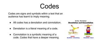 Codes
Codes are signs and symbols within a text that an
audience has learnt to imply meaning.
● All codes has a denotation and connotation.
● Denotation is a literal meaning of a code.
● Connotation is a symbolic meaning of a
code. Codes that have a deeper meaning.
 