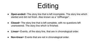 Editing
● Open-ended= The story line that is left incomplete. The story line which
started and did not finish. Also known as a “cliffhanger”.
● Closed= The story line that is left complete, with no questions left
unanswered. The story line which is finished.
● Linear= Events, of the story line, that are in chronological order.
● Non-linear= Events that are not in chronological order.
 