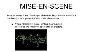 MISE-EN-SCENE
Mise-en-scene is the visual style of the text. How the text look like. It
involves the arrangement of all the visual elements.
● Visual elements: Colour, lighting, hair/makeup,
costumes and mainly of course the characters.
 