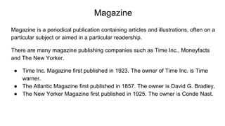 Magazine
Magazine is a periodical publication containing articles and illustrations, often on a
particular subject or aimed in a particular readership.
There are many magazine publishing companies such as Time Inc., Moneyfacts
and The New Yorker.
● Time Inc. Magazine first published in 1923. The owner of Time Inc. is Time
warner.
● The Atlantic Magazine first published in 1857. The owner is David G. Bradley.
● The New Yorker Magazine first published in 1925. The owner is Conde Nast.
 