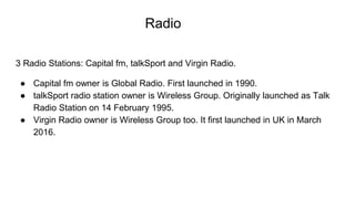 Radio
3 Radio Stations: Capital fm, talkSport and Virgin Radio.
● Capital fm owner is Global Radio. First launched in 1990.
● talkSport radio station owner is Wireless Group. Originally launched as Talk
Radio Station on 14 February 1995.
● Virgin Radio owner is Wireless Group too. It first launched in UK in March
2016.
 