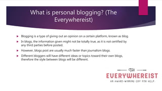 What is personal blogging? (The
Everywhereist)
 Blogging is a type of giving out an opinion on a certain platform, known as blog.
 In blogs, the information given might not be totally true, as it is not certified by
any third parties before posted.
 However, blogs post are usually much faster than journalism blogs.
 Different bloggers will have different ideas or topics toward their own blogs,
therefore the style between blogs will be different.
 