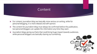 Content
 For content, journalism blog are basically more serious on writing, while for
personal blogging, it is more relaxed and self-opinion.
 The content for journalism blog must always be confirmed before the publication,
but personal bloggers can update the information any time they want.
 Journalism blogs giving out facts that could bring huge impact towards audiences,
while personal bloggers are basically sharing out something.
 