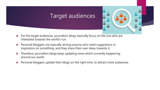 Target audiences
 For the target audiences, journalism blogs basically focus on the one who are
interested towards the world’s run.
 Personal bloggers are basically aiming anyone who need suggestions or
inspiration on something, and they share their own ideas towards it.
 Therefore, journalism blogs keep updating news which currently happening
around our world.
 Personal bloggers update their blogs on the right time, to attract more audiences.
 
