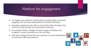 Platform for engagement
 To engage more audiences towards either journalism blogs or personal
blogging, both use social media platforms to benefit themselves.
 Nowadays, people are quite often in using social media, this plays a big
role for not even promote, but remaining the audiences.
 An example of these, a blogger will open a page on Facebook and
Instagram in order to promote his or her own blog.
 Both type of blogs do have their own accounts on social media platform
to have more traffic and audiences.
 
