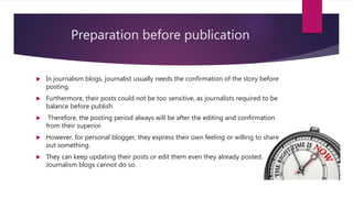 Preparation before publication
 In journalism blogs, journalist usually needs the confirmation of the story before
posting.
 Furthermore, their posts could not be too sensitive, as journalists required to be
balance before publish
 Therefore, the posting period always will be after the editing and confirmation
from their superior.
 However, for personal blogger, they express their own feeling or willing to share
out something.
 They can keep updating their posts or edit them even they already posted.
Journalism blogs cannot do so.
 