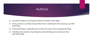 Authors
 Journalism blogs hire actual journalists to maintain their blogs
 It may contains a number of journalists who is working for the company, eg: CNN
news blog
 In personal blogs, it basically only consists the writer who managing the blog
 Therefore, the number of postings for personal blogs are much lesser than
journalists blog.
 