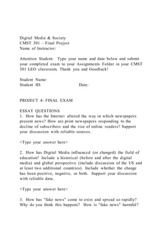 Digital Media & Society
CMST 301 – Final Project
Name of Instructor:
Attention Student: Type your name and date below and submit
your completed exam to your Assignments Folder in your CMST
301 LEO classroom. Thank you and Goodluck!
Student Name:
Student ID: Date:
PROJECT 4: FINAL EXAM
ESSAY QUESTIONS
1. How has the Internet altered the way in which newspapers
present news? How are print newspapers responding to the
decline of subscribers and the rise of online readers? Support
your discussion with reliable sources.
<Type your answer here>
2. How has Digital Media influenced (or changed) the field of
education? Include a historical (before and after the digital
media) and global perspective (include discussion of the US and
at least two additional countries). Include whether the change
has been positive, negative, or both. Support your discussion
with reliable data.
<Type your answer here>
3. How has "fake news" come to exist and spread so rapidly?
Why do you think this happens? How is "fake news" harmful?
 