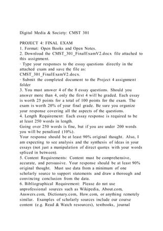 Digital Media & Society: CMST 301
PROJECT 4: FINAL EXAM
1. Format: Open Books and Open Notes.
2. Download the CMST_301_FinalExamV2.docx file attached to
this assignment.
· Type your responses to the essay questions directly in the
attached exam and save the file as:
CMST_301_FinalExamV2.docx.
· Submit the completed document to the Project 4 assignment
folder
3. You must answer 4 of the 8 essay questions. Should you
answer more than 4, only the first 4 will be graded. Each essay
is worth 25 points for a total of 100 points for the exam. The
exam is worth 20% of your final grade. Be sure you organize
your response covering all the aspects of the questions.
4. Length Requirement: Each essay response is required to be
at least 250 words in length.
Going over 250 words is fine, but if you are under 200 words
you will be penalized (10%).
Your response should be at least 90% original thought. Also, I
am expecting to see analysis and the synthesis of ideas in your
essays (not just a manipulation of direct quotes with your words
spliced in between).
5. Content Requirements: Content must be comprehensive,
accurate, and persuasive. Your response should be at least 90%
original thought. Must use data from a minimum of one
scholarly source to support statements and draw a thorough and
convincing conclusion from the data.
6. Bibliographical Requirement: Please do not use
unprofessional sources such as Wikipedia, About.com,
Answers.com, Dictionary.com, How.com, or anything remotely
similar. Examples of scholarly sources include our course
content (e.g. Read & Watch resources), textbooks, journal
 