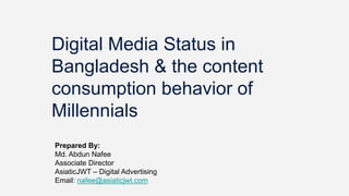 Digital Media Status in
Bangladesh & the content
consumption behavior of
Millennials
Prepared By:
Md. Abdun Nafee
Associate Director
AsiaticJWT – Digital Advertising
Email: nafee@asiaticjwt.com
 