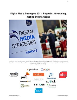 1




   Digital Media Strategies 2013: Paywalls, advertising,
                  mobile and marketing




Insight and intelligence from TheMediaBriefing’s Digital Media Strategies conference,
                               February 19 & 20 2013.




© Briefing Media 2013                                                                                                                                    TheMediaBriefing.com
 