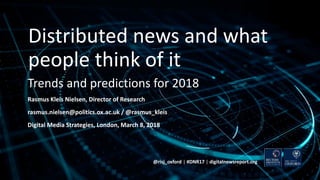 Trends and predictions for 2018
Rasmus Kleis Nielsen, Director of Research
rasmus.nielsen@politics.ox.ac.uk / @rasmus_kleis
Digital Media Strategies, London, March 8, 2018
@risj_oxford | #DNR17 | digitalnewsreport.org
Distributed news and what
people think of it
 