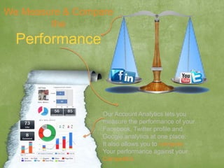 We Measure & Compare
the
Performance
Our Account Analytics lets you
measure the performance of your
Facebook, Twitter profile and
Google analytics at one place.
It also allows you to compare
Your performance against your
Competitor.
 