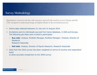 Survey MethodologyQuantitative research with buy-side investors and sell-side analysts across Europe and the USA, designed to understand usage of Digital Media in the investment processOnline data collected between 21 July and 12 August 2010