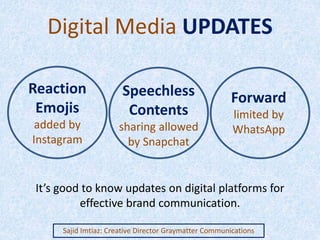 Digital Media UPDATES
Sajid Imtiaz: Creative Director Graymatter Communications
Reaction
Emojis
added by
Instagram
Speechless
Contents
sharing allowed
by Snapchat
Forward
limited by
WhatsApp
It’s good to know updates on digital platforms for
effective brand communication.
 