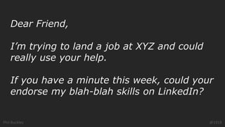 Phil Buckley @1918
Dear Friend,
I’m trying to land a job at XYZ and could
really use your help.
If you have a minute this week, could your
endorse my blah-blah skills on LinkedIn?
 