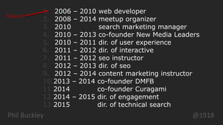 Phil Buckley @1918
1. 2006 – 2010 web developer
2. 2008 – 2014 meetup organizer
3. 2010 search marketing manager
4. 2010 – 2013 co-founder New Media Leaders
5. 2010 – 2011 dir. of user experience
6. 2011 – 2012 dir. of interactive
7. 2011 – 2012 seo instructor
8. 2012 – 2013 dir. of seo
9. 2012 – 2014 content marketing instructor
10.2013 – 2014 co-founder DMFB
11.2014 co-founder Curagami
12.2014 – 2015 dir. of engagement
13.2015 dir. of technical search
Résumé
 