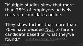 Phil Buckley @1918
“Multiple studies show that more
than 75% of employers actively
research candidates online.
They show further that more than
70% have decided NOT to hire a
candidate based on what they’ve
found.” Your Future Employer Is Watching You Online. You Should Be, Too.
https://hbr.org/2012/04/your-future-employer-is-watchi
 
