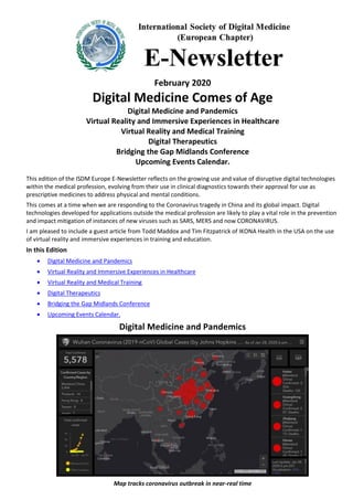 February 2020
Digital Medicine Comes of Age
Digital Medicine and Pandemics
Virtual Reality and Immersive Experiences in Healthcare
Virtual Reality and Medical Training
Digital Therapeutics
Bridging the Gap Midlands Conference
Upcoming Events Calendar.
This edition of the ISDM Europe E-Newsletter reflects on the growing use and value of disruptive digital technologies
within the medical profession, evolving from their use in clinical diagnostics towards their approval for use as
prescriptive medicines to address physical and mental conditions.
This comes at a time when we are responding to the Coronavirus tragedy in China and its global impact. Digital
technologies developed for applications outside the medical profession are likely to play a vital role in the prevention
and impact mitigation of instances of new viruses such as SARS, MERS and now CORONAVIRUS.
I am pleased to include a guest article from Todd Maddox and Tim Fitzpatrick of IKONA Health in the USA on the use
of virtual reality and immersive experiences in training and education.
In this Edition
• Digital Medicine and Pandemics
• Virtual Reality and Immersive Experiences in Healthcare
• Virtual Reality and Medical Training
• Digital Therapeutics
• Bridging the Gap Midlands Conference
• Upcoming Events Calendar.
Digital Medicine and Pandemics
Map tracks coronavirus outbreak in near-real time
 