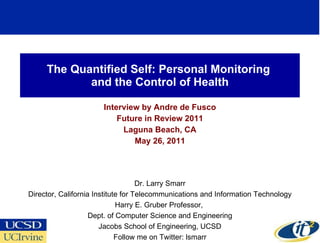 The Quantified Self: Personal Monitoring  and the Control of Health Interview by Andre de Fusco Future in Review 2011 Laguna Beach, CA May 26, 2011 Dr. Larry Smarr Director, California Institute for Telecommunications and Information Technology Harry E. Gruber Professor,  Dept. of Computer Science and Engineering Jacobs School of Engineering, UCSD Follow me on Twitter: lsmarr 