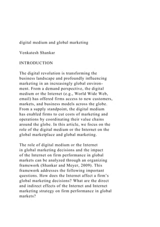 digital medium and global marketing
Venkatesh Shankar
INTRODUCTION
The digital revolution is transforming the
business landscape and profoundly influencing
marketing in an increasingly global environ-
ment. From a demand perspective, the digital
medium or the Internet (e.g., World Wide Web,
email) has offered firms access to new customers,
markets, and business models across the globe.
From a supply standpoint, the digital medium
has enabled firms to cut costs of marketing and
operations by coordinating their value chains
around the globe. In this article, we focus on the
role of the digital medium or the Internet on the
global marketplace and global marketing.
The role of digital medium or the Internet
in global marketing decisions and the impact
of the Internet on firm performance in global
markets can be analyzed through an organizing
framework (Shankar and Meyer, 2009). This
framework addresses the following important
questions. How does the Internet affect a firm’s
global marketing decisions? What are the direct
and indirect effects of the Internet and Internet
marketing strategy on firm performance in global
markets?
 