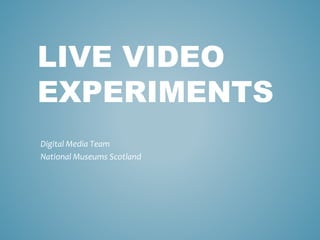 LIVE VIDEO
EXPERIMENTS
Digital Media Team
National Museums Scotland
 