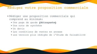 Rédigez votre proposition commerciale
• Rédiger une proposition commerciale qui
comprend au minimum:
• Une page de garde (Attrayante)
• Une note de synthèse
• Un devis
• Les conditions de ventes en annexe
• une version plus rédigée de l'étude de faisabilité
 