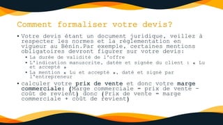 Comment formaliser votre devis?
• Votre devis étant un document juridique, veillez à
respecter les normes et la réglementation en
vigueur au Bénin.Par exemple, certaines mentions
obligatoires devront figurer sur votre devis:
• La durée de validité de l'offre
• L'indication manuscrite, datée et signée du client : « Lu
et accepté »
• La mention « Lu et accepté », daté et signé par
l'entrepreneur
• calculer votre prix de vente et donc votre marge
commerciale: (Marge commerciale = prix de vente -
coût de revient) donc (Prix de vente = marge
commerciale + coût de revient)
 