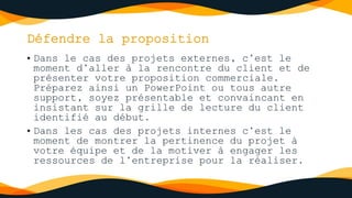 Défendre la proposition
• Dans le cas des projets externes, c’est le
moment d’aller à la rencontre du client et de
présenter votre proposition commerciale.
Préparez ainsi un PowerPoint ou tous autre
support, soyez présentable et convaincant en
insistant sur la grille de lecture du client
identifié au début.
• Dans les cas des projets internes c’est le
moment de montrer la pertinence du projet à
votre équipe et de la motiver à engager les
ressources de l’entreprise pour la réaliser.
 