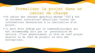 Formaliser le projet dans un
cahier de charge
• Un cahier des charges (parfois abrégé "CDC") est
un document contractuel détaillant toutes les
informations nécessaires à la réalisation d'un
projet.
• Il peut être rédigé par le commanditaire(ce qui
est recommandé) soit par le prestataire de
service. C’est généralement le rôle du chef projet
digital ou du chef de produit au sein des
entreprises.
 