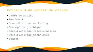 Contenu d’un cahier de charge
• Cadre du projet
• Benchmark
• Considérations marketing
• Conception graphique
• Spécifications fonctionnelles
• Spécifications techniques
• Budget
 