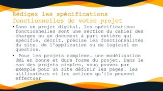 Rédigez les spécifications
fonctionnelles de votre projet
• Dans un projet digital, les spécifications
fonctionnelles sont une section du cahier des
charges ou un document à part entière qui
spécifie, décrit, précise les fonctionnalités
du site, de l'application ou du logiciel en
question.
• Pour les projets complexe, une modélisation
UML en bonne et dure forme du projet. Dans le
cas des projets simples, vous pouvez par
exemple pour un site définir les pages, les
utilisateurs et les actions qu’ils peuvent
effectuer
 
